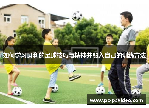 如何学习贝利的足球技巧与精神并融入自己的训练方法 如何学习贝利的足球技巧与精神并融入自己的训练方法