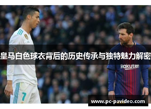 皇马白色球衣背后的历史传承与独特魅力解密 皇马白色球衣背后的历史传承与独特魅力解密