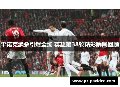 平诺克绝杀引爆全场 英超第38轮精彩瞬间回顾 平诺克绝杀引爆全场 英超第38轮精彩瞬间回顾