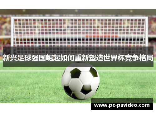 新兴足球强国崛起如何重新塑造世界杯竞争格局