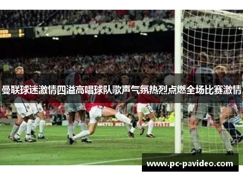 曼联球迷激情四溢高唱球队歌声气氛热烈点燃全场比赛激情 曼联球迷激情四溢高唱球队歌声气氛热烈点燃全场比赛激情