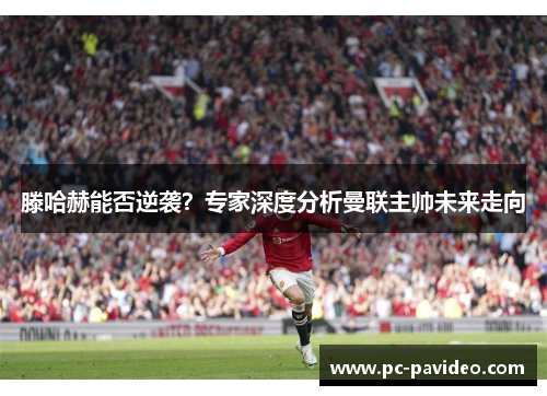 滕哈赫能否逆袭？专家深度分析曼联主帅未来走向