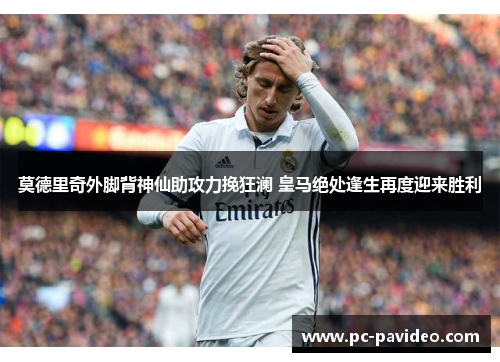 莫德里奇外脚背神仙助攻力挽狂澜 皇马绝处逢生再度迎来胜利